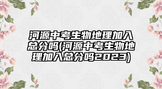 河源中考生物地理加入總分嗎(河源中考生物地理加入總分嗎2023)