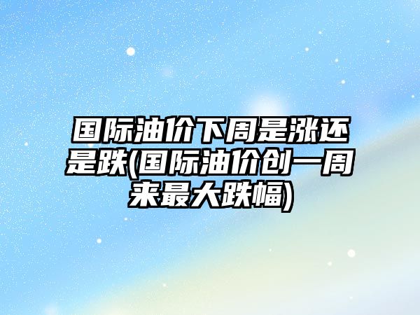 國際油價下周是漲還是跌(國際油價創(chuàng)一周來最大跌幅)