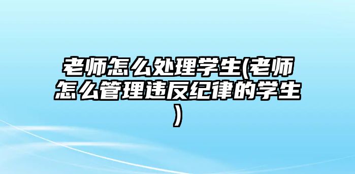 老師怎么處理學(xué)生(老師怎么管理違反紀(jì)律的學(xué)生)