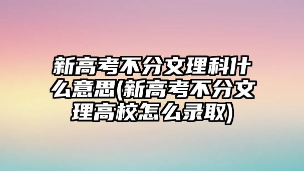 新高考不分文理科什么意思(新高考不分文理高校怎么錄取)