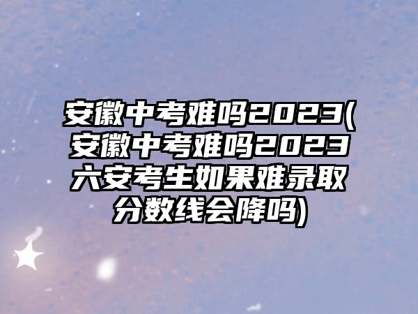 安徽中考難嗎2023(安徽中考難嗎2023六安考生如果難錄取分?jǐn)?shù)線會(huì)降嗎)