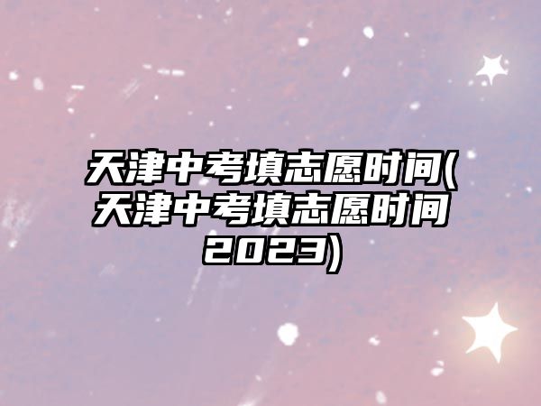 天津中考填志愿時間(天津中考填志愿時間2023)