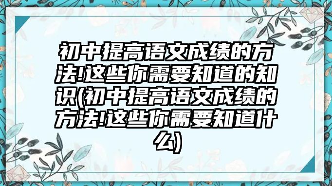 初中提高語文成績的方法!這些你需要知道的知識(初中提高語文成績的方法!這些你需要知道什么)