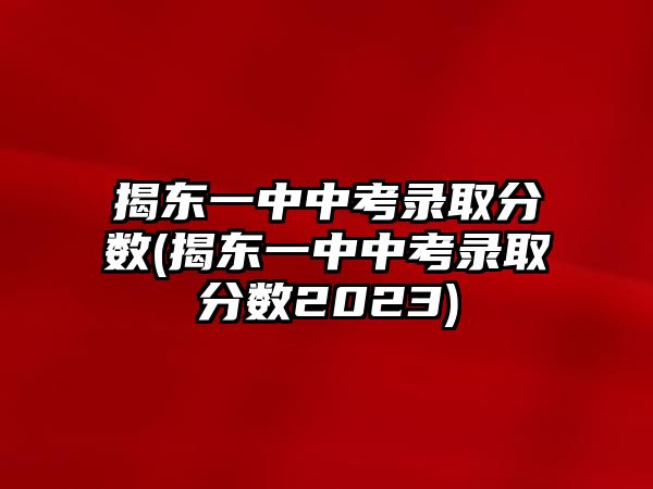 揭東一中中考錄取分?jǐn)?shù)(揭東一中中考錄取分?jǐn)?shù)2023)