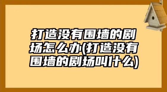 打造沒有圍墻的劇場(chǎng)怎么辦(打造沒有圍墻的劇場(chǎng)叫什么)