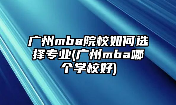 廣州mba院校如何選擇專業(yè)(廣州mba哪個學(xué)校好)