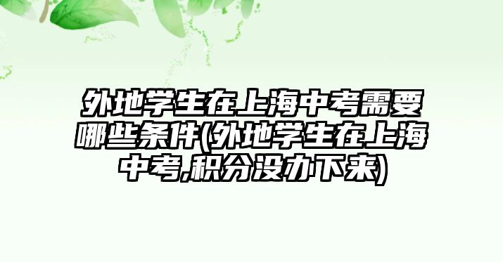 外地學生在上海中考需要哪些條件(外地學生在上海中考,積分沒辦下來)