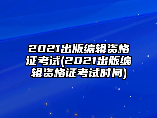 2021出版編輯資格證考試(2021出版編輯資格證考試時(shí)間)