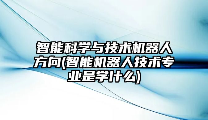 智能科學(xué)與技術(shù)機(jī)器人方向(智能機(jī)器人技術(shù)專業(yè)是學(xué)什么)