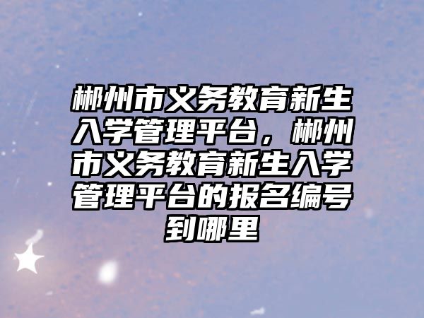 郴州市義務(wù)教育新生入學(xué)管理平臺(tái)，郴州市義務(wù)教育新生入學(xué)管理平臺(tái)的報(bào)名編號(hào)到哪里