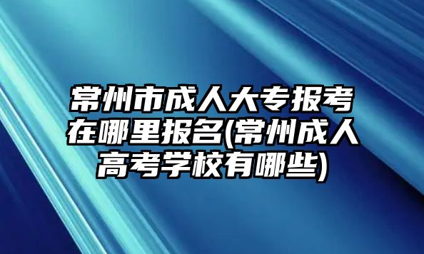 常州市成人大專報考在哪里報名(常州成人高考學校有哪些)