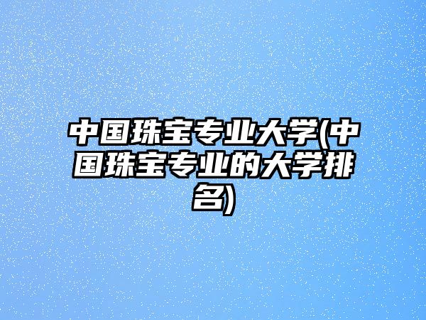 中國(guó)珠寶專業(yè)大學(xué)(中國(guó)珠寶專業(yè)的大學(xué)排名)