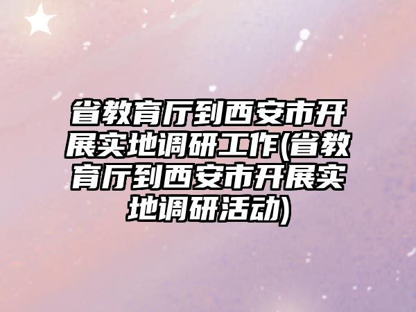 省教育廳到西安市開展實地調研工作(省教育廳到西安市開展實地調研活動)