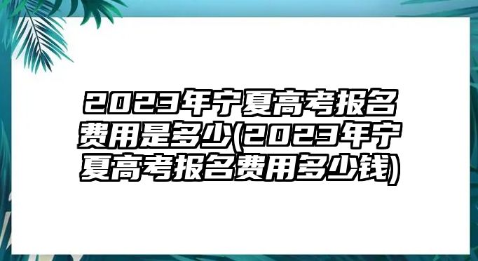 2023年寧夏高考報名費用是多少(2023年寧夏高考報名費用多少錢)