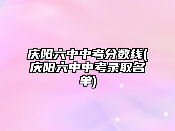 慶陽六中中考分?jǐn)?shù)線(慶陽六中中考錄取名單)