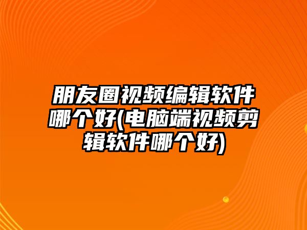 朋友圈視頻編輯軟件哪個(gè)好(電腦端視頻剪輯軟件哪個(gè)好)