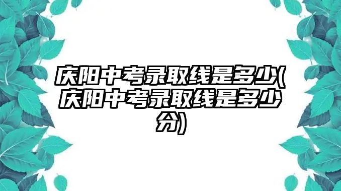 慶陽(yáng)中考錄取線是多少(慶陽(yáng)中考錄取線是多少分)