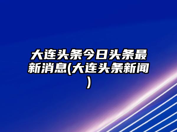 大連頭條今日頭條最新消息(大連頭條新聞)