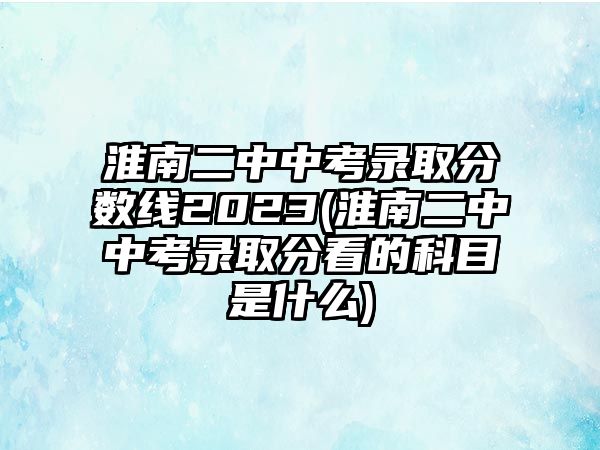 淮南二中中考錄取分?jǐn)?shù)線2023(淮南二中中考錄取分看的科目是什么)