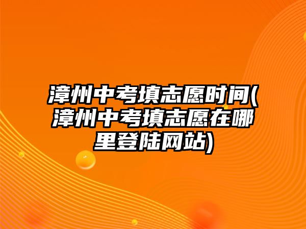 漳州中考填志愿時(shí)間(漳州中考填志愿在哪里登陸網(wǎng)站)