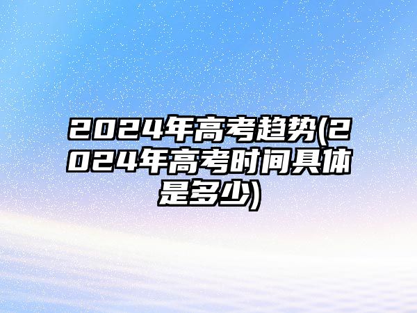 2024年高考趨勢(2024年高考時間具體是多少)