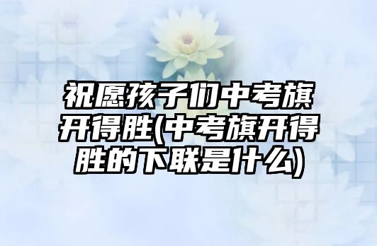 祝愿孩子們中考旗開得勝(中考旗開得勝的下聯(lián)是什么)