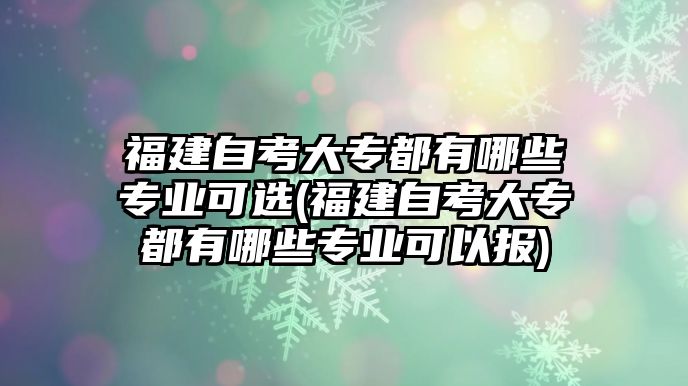 福建自考大專都有哪些專業(yè)可選(福建自考大專都有哪些專業(yè)可以報)