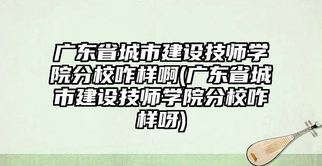 廣東省城市建設技師學院分校咋樣啊(廣東省城市建設技師學院分校咋樣呀)