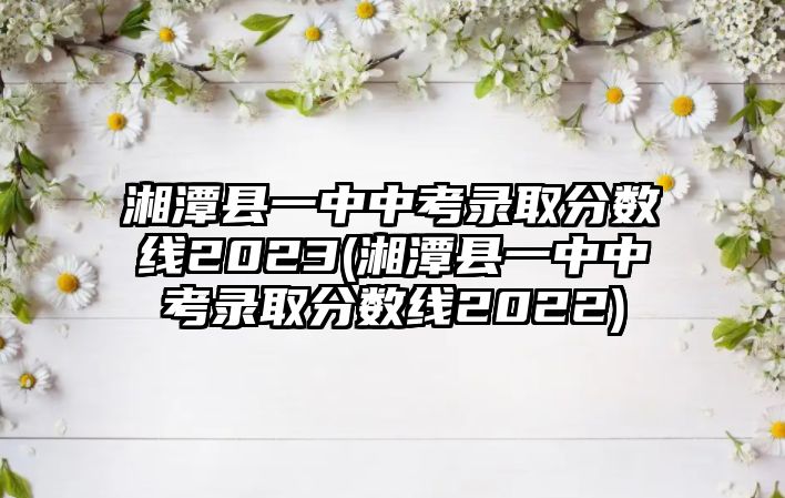 湘潭縣一中中考錄取分數(shù)線2023(湘潭縣一中中考錄取分數(shù)線2022)