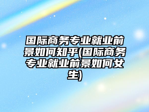 國(guó)際商務(wù)專業(yè)就業(yè)前景如何知乎(國(guó)際商務(wù)專業(yè)就業(yè)前景如何女生)