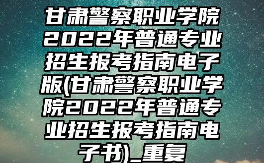 甘肅警察職業(yè)學(xué)院2022年普通專業(yè)招生報(bào)考指南電子版(甘肅警察職業(yè)學(xué)院2022年普通專業(yè)招生報(bào)考指南電子書(shū))_重復(fù)