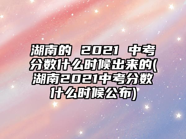 湖南的 2021 中考分數(shù)什么時候出來的(湖南2021中考分數(shù)什么時候公布)