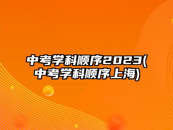 中考學(xué)科順序2023(中考學(xué)科順序上海)