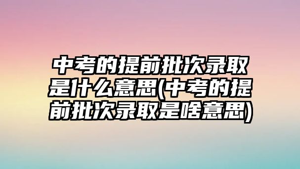 中考的提前批次錄取是什么意思(中考的提前批次錄取是啥意思)