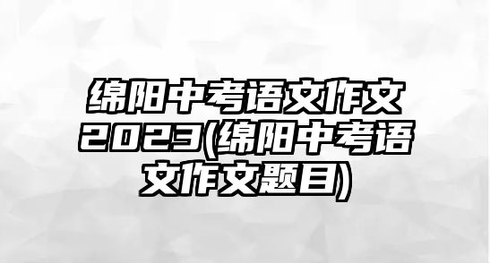 綿陽(yáng)中考語(yǔ)文作文2023(綿陽(yáng)中考語(yǔ)文作文題目)