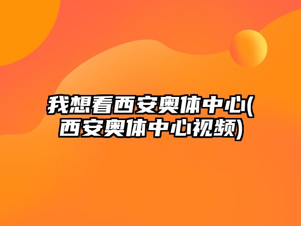 我想看西安奧體中心(西安奧體中心視頻)