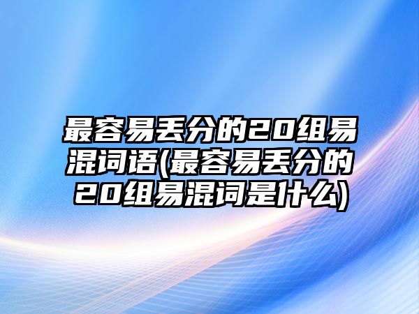 最容易丟分的20組易混詞語(yǔ)(最容易丟分的20組易混詞是什么)