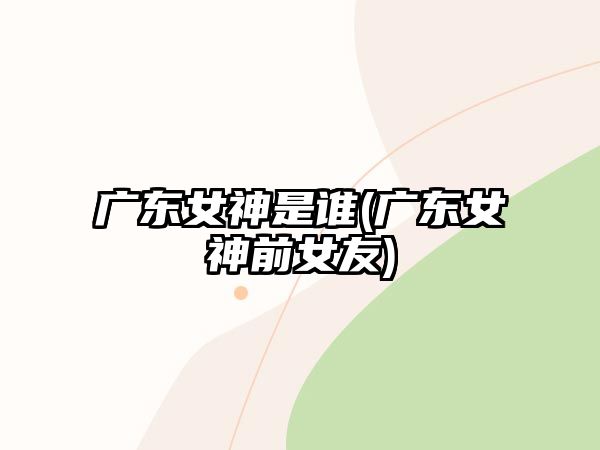 廣東女神是誰(shuí)(廣東女神前女友)