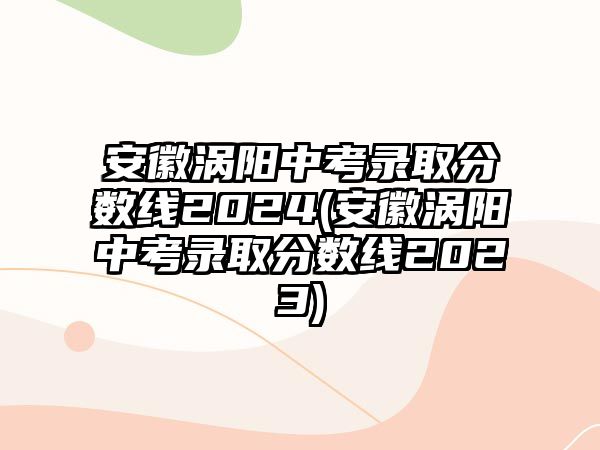 安徽渦陽中考錄取分數(shù)線2024(安徽渦陽中考錄取分數(shù)線2023)