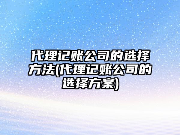 代理記賬公司的選擇方法(代理記賬公司的選擇方案)