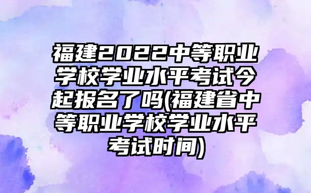 福建2022中等職業(yè)學(xué)校學(xué)業(yè)水平考試今起報(bào)名了嗎(福建省中等職業(yè)學(xué)校學(xué)業(yè)水平考試時(shí)間)