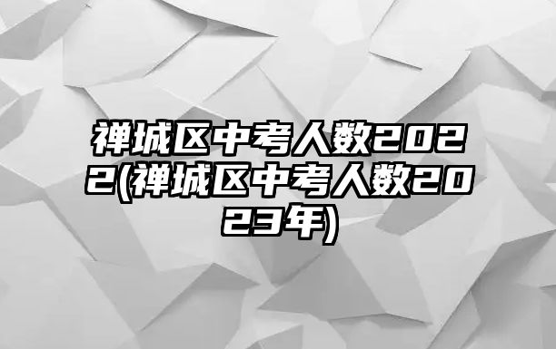 禪城區(qū)中考人數(shù)2022(禪城區(qū)中考人數(shù)2023年)