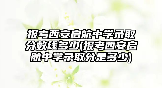 報考西安啟航中學錄取分數(shù)線多少(報考西安啟航中學錄取分是多少)